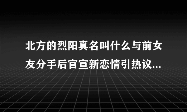 北方的烈阳真名叫什么与前女友分手后官宣新恋情引热议-飞外网