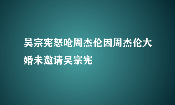 吴宗宪怒呛周杰伦因周杰伦大婚未邀请吴宗宪