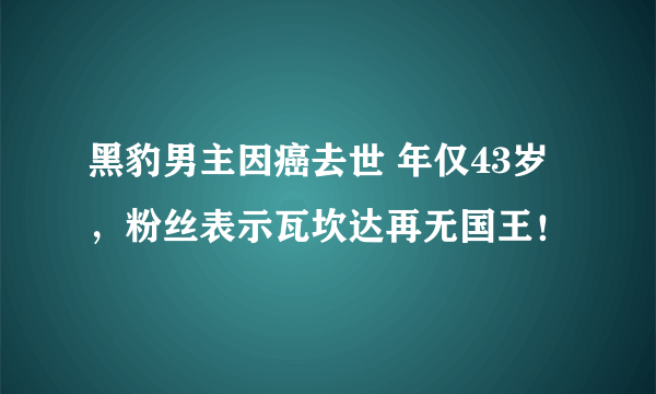 黑豹男主因癌去世 年仅43岁，粉丝表示瓦坎达再无国王！