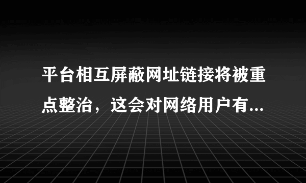 平台相互屏蔽网址链接将被重点整治，这会对网络用户有何影响？