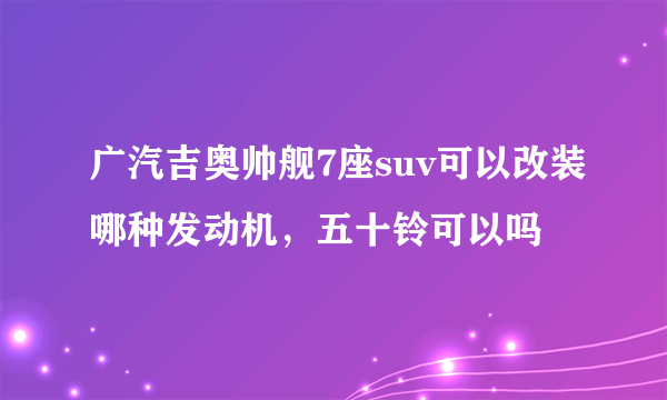 广汽吉奥帅舰7座suv可以改装哪种发动机，五十铃可以吗