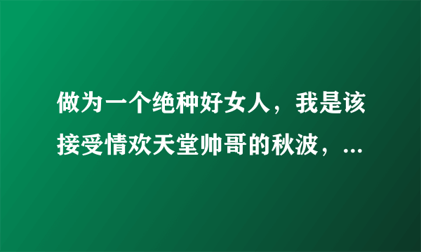 做为一个绝种好女人，我是该接受情欢天堂帅哥的秋波，还是和被父母逼着相亲的那位结婚呢？