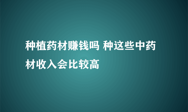 种植药材赚钱吗 种这些中药材收入会比较高