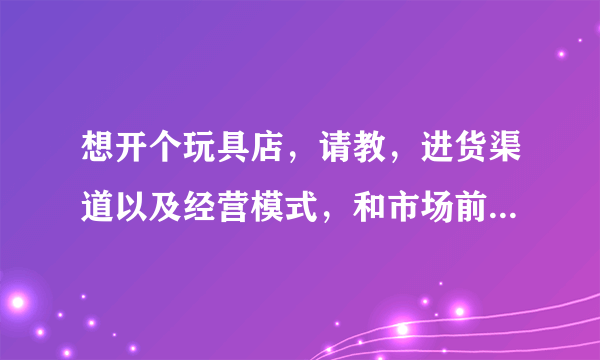 想开个玩具店，请教，进货渠道以及经营模式，和市场前景。谢谢。请说的具体点。说得好令加分。