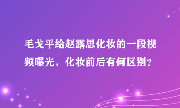 毛戈平给赵露思化妆的一段视频曝光，化妆前后有何区别？