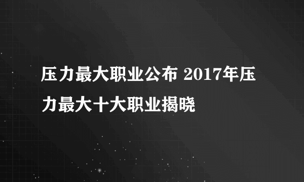 压力最大职业公布 2017年压力最大十大职业揭晓