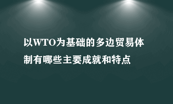 以WTO为基础的多边贸易体制有哪些主要成就和特点