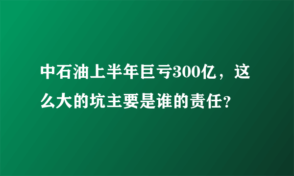 中石油上半年巨亏300亿，这么大的坑主要是谁的责任？