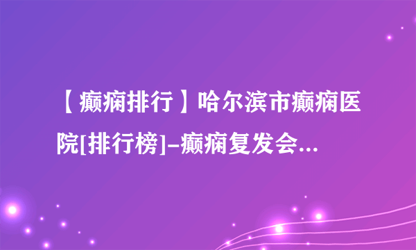 【癫痫排行】哈尔滨市癫痫医院[排行榜]-癫痫复发会造成哪些伤害？