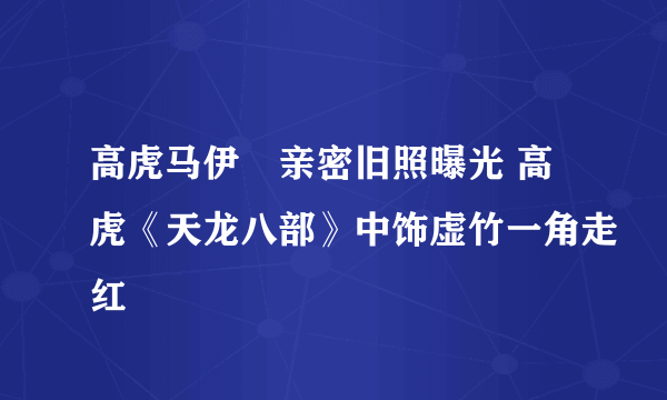 高虎马伊琍亲密旧照曝光 高虎《天龙八部》中饰虚竹一角走红