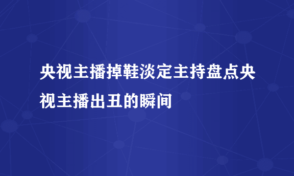 央视主播掉鞋淡定主持盘点央视主播出丑的瞬间