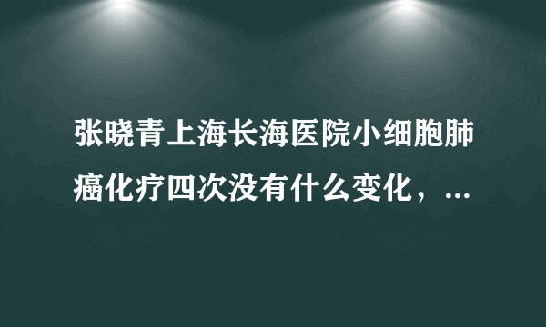 张晓青上海长海医院小细胞肺癌化疗四次没有什么变化，就是在第四次化疗时咳血，挂了几天针好了，现在不知