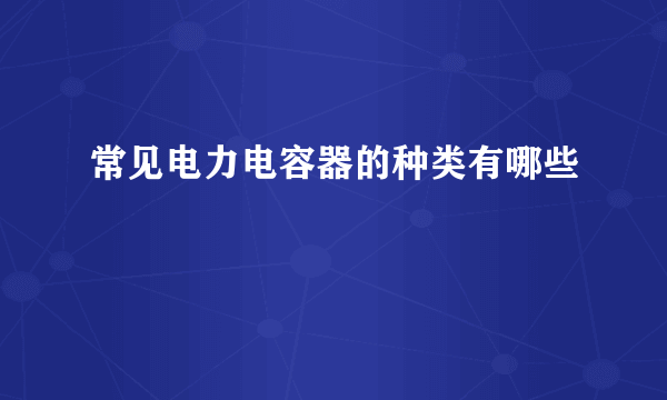 常见电力电容器的种类有哪些