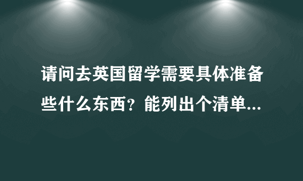 请问去英国留学需要具体准备些什么东西？能列出个清单吗？谢谢