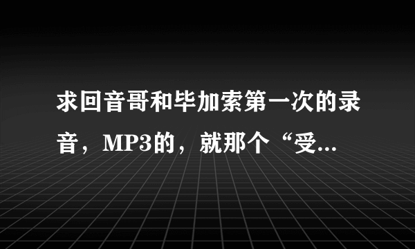 求回音哥和毕加索第一次的录音，MP3的，就那个“受不鸟了”。发第一次的那个就好。