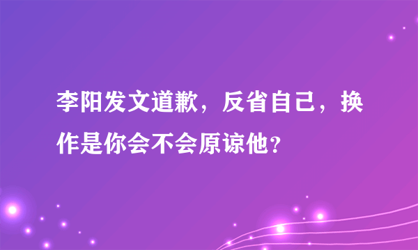 李阳发文道歉，反省自己，换作是你会不会原谅他？