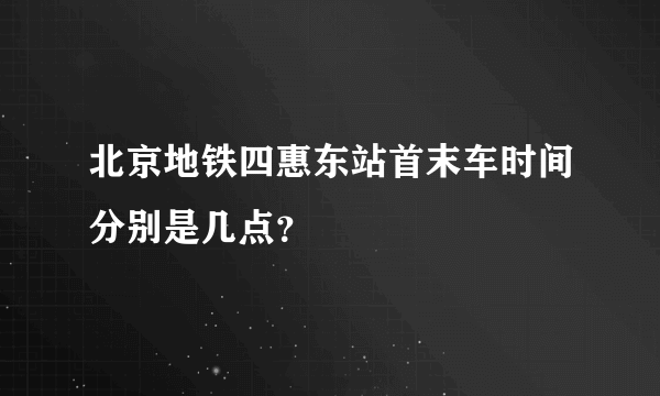 北京地铁四惠东站首末车时间分别是几点？