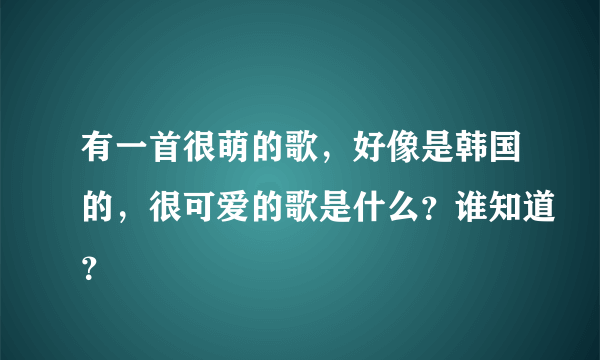 有一首很萌的歌，好像是韩国的，很可爱的歌是什么？谁知道？