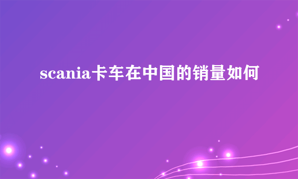 scania卡车在中国的销量如何