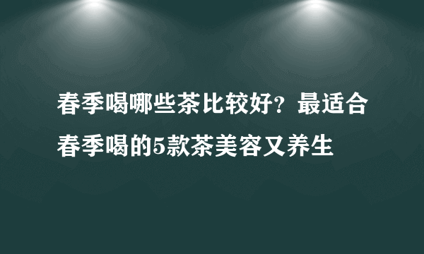 春季喝哪些茶比较好？最适合春季喝的5款茶美容又养生