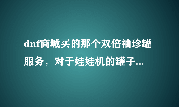 dnf商城买的那个双倍袖珍罐服务，对于娃娃机的罐子有效吗?