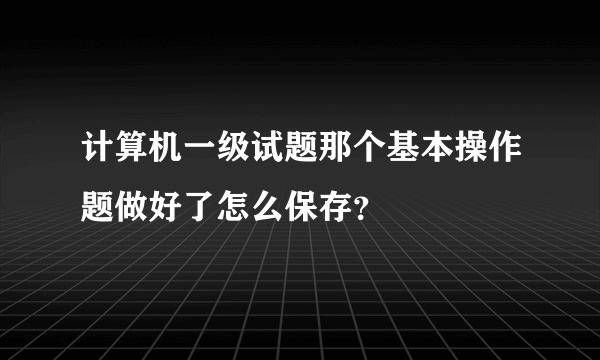 计算机一级试题那个基本操作题做好了怎么保存？