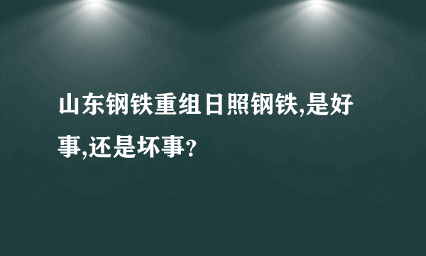 山东钢铁重组日照钢铁,是好事,还是坏事？