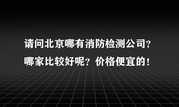 请问北京哪有消防检测公司？哪家比较好呢？价格便宜的！