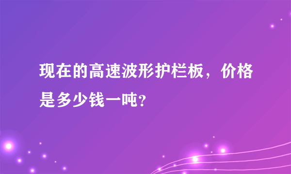 现在的高速波形护栏板，价格是多少钱一吨？