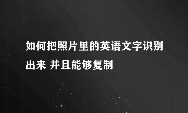 如何把照片里的英语文字识别出来 并且能够复制