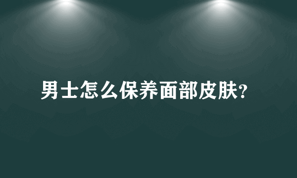 男士怎么保养面部皮肤？