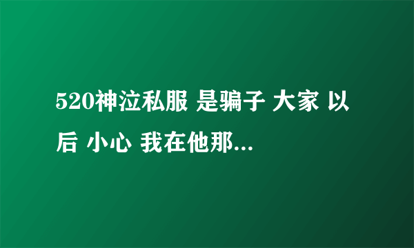 520神泣私服 是骗子 大家 以后 小心 我在他那 买了600元东西 结果 什么都没给我 大家以后 不要在520神泣玩