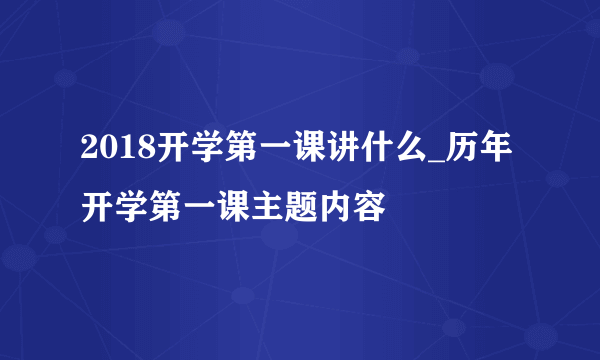 2018开学第一课讲什么_历年开学第一课主题内容