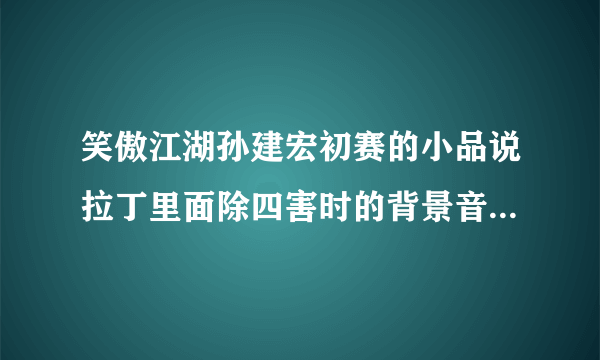 笑傲江湖孙建宏初赛的小品说拉丁里面除四害时的背景音乐是什么