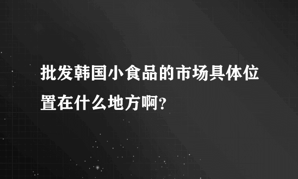 批发韩国小食品的市场具体位置在什么地方啊？