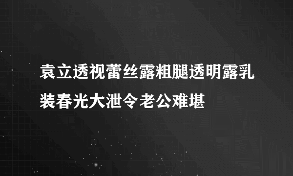 袁立透视蕾丝露粗腿透明露乳装春光大泄令老公难堪