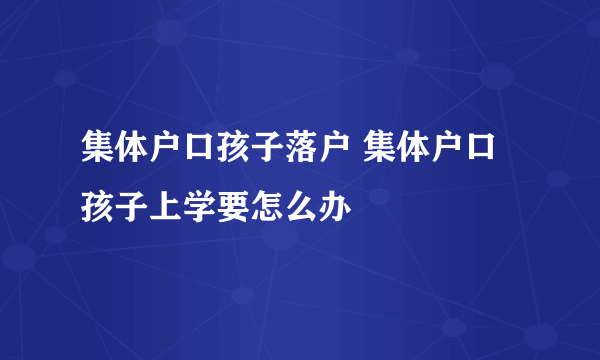 集体户口孩子落户 集体户口孩子上学要怎么办