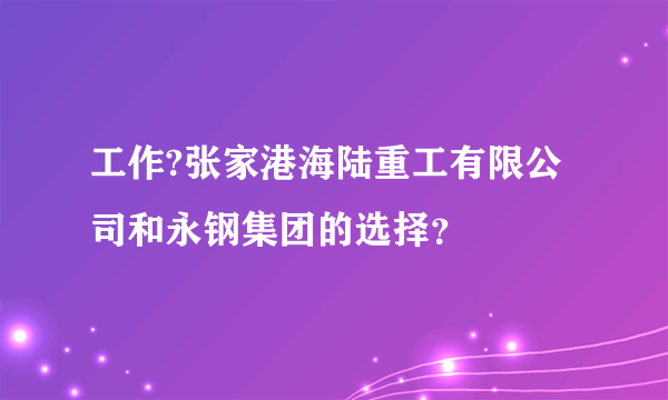 工作?张家港海陆重工有限公司和永钢集团的选择？