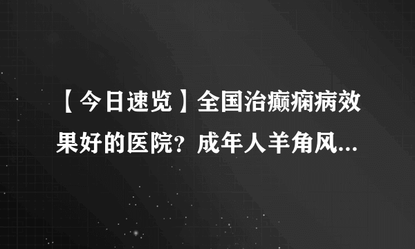 【今日速览】全国治癫痫病效果好的医院？成年人羊角风是由什么原因造成？