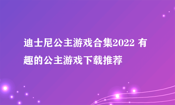 迪士尼公主游戏合集2022 有趣的公主游戏下载推荐