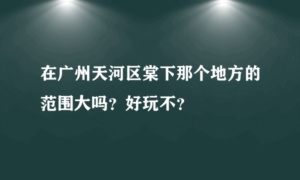 在广州天河区棠下那个地方的范围大吗？好玩不？