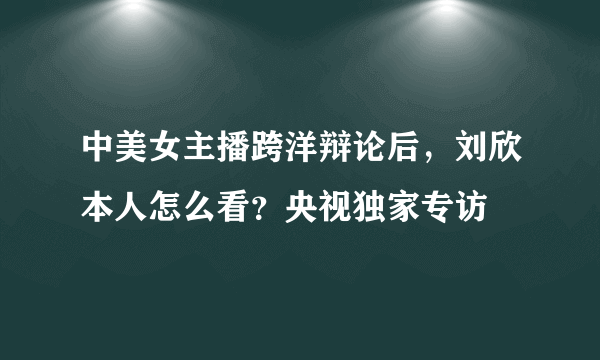 中美女主播跨洋辩论后，刘欣本人怎么看？央视独家专访