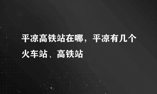 平凉高铁站在哪，平凉有几个火车站、高铁站