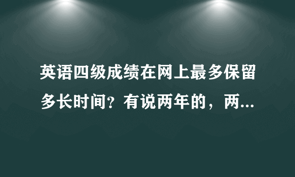 英语四级成绩在网上最多保留多长时间？有说两年的，两年以后拿着真成绩单都查不到自己的成绩么？