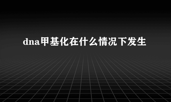 dna甲基化在什么情况下发生