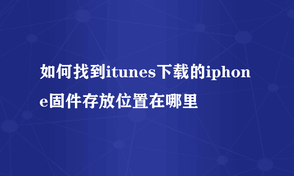 如何找到itunes下载的iphone固件存放位置在哪里