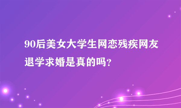 90后美女大学生网恋残疾网友退学求婚是真的吗？