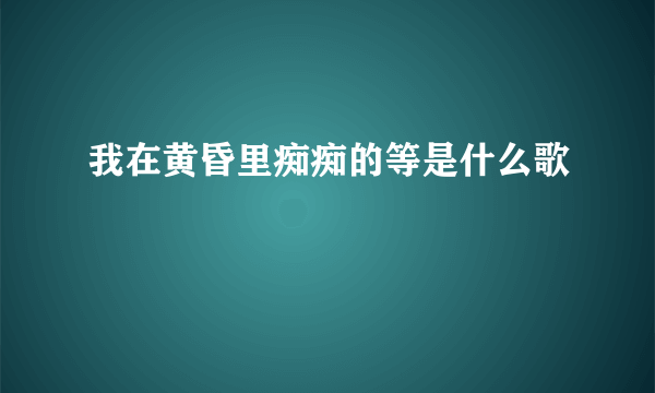 我在黄昏里痴痴的等是什么歌