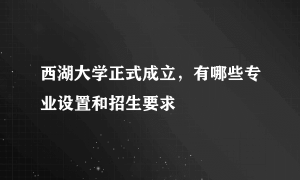 西湖大学正式成立，有哪些专业设置和招生要求