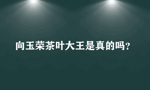 向玉荣茶叶大王是真的吗？